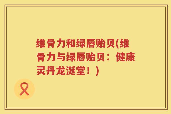 维骨力和绿唇贻贝(维骨力与绿唇贻贝：健康灵丹龙涎堂！)