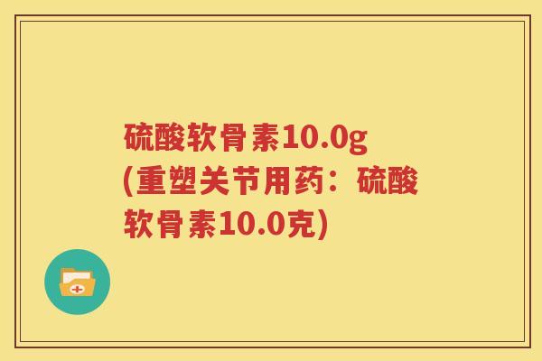 硫酸软骨素10.0g(重塑关节用药：硫酸软骨素10.0克)