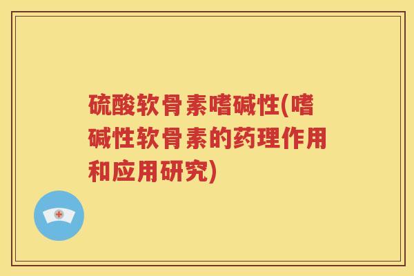 硫酸软骨素嗜碱性(嗜碱性软骨素的药理作用和应用研究) 硫酸软骨素嗜碱性(嗜碱性软骨素的药理作用和应用研究)