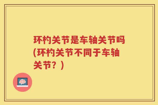 环杓关节是车轴关节吗(环杓关节不同于车轴关节?) 环杓关节是车轴关节吗(环杓关节不同于车轴关节?)