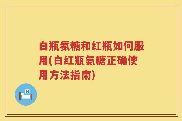 白瓶氨糖和红瓶如何服用(白红瓶氨糖正确使用方法指南) 白瓶氨糖和红瓶如何服用(白红瓶氨糖正确使用方法指南)