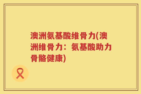 澳洲氨基酸维骨力(澳洲维骨力:氨基酸助力骨骼健康) 澳洲氨基酸维骨力(澳洲维骨力:氨基酸助力骨骼健康)