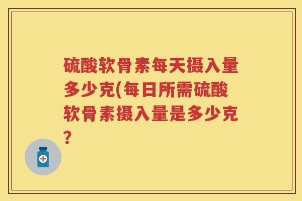 硫酸软骨素每天摄入量多少克(每日所需硫酸软骨素摄入量是多少克？