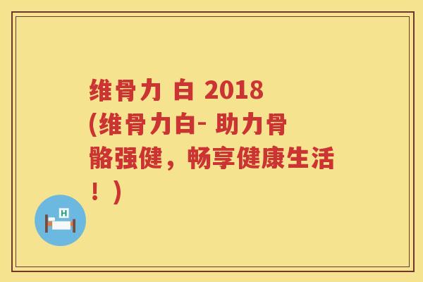 维骨力 白 2018(维骨力白- 助力骨骼强健,畅享健康生活!) 维骨力 白 2018(维骨力白- 助力骨骼强健,畅享健康生活!)