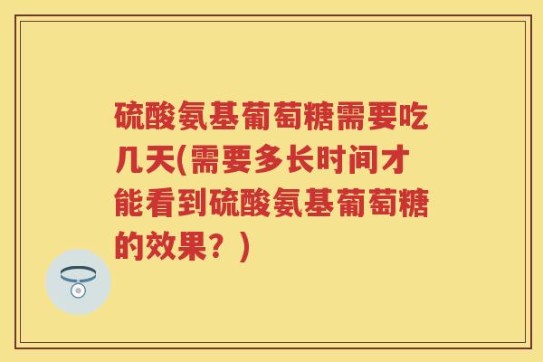 硫酸氨基葡萄糖需要吃几天(需要多长时间才能看到硫酸氨基葡萄糖的效果？)