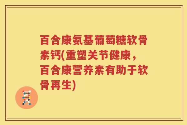 百合康氨基葡萄糖软骨素钙(重塑关节健康,百合康营养素有助于软骨再生) 百合康氨基葡萄糖软骨素钙(重塑关节健康,百合康营养素有助于软骨再生)