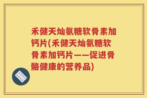 禾健天灿氨糖软骨素加钙片(禾健天灿氨糖软骨素加钙片——促进骨骼健康的营养品)