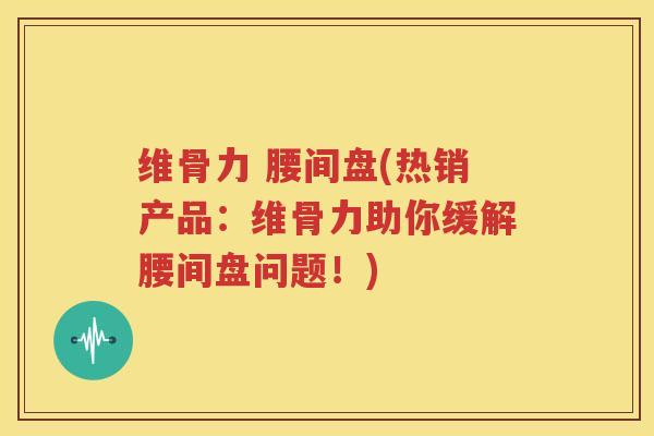 维骨力 腰间盘(热销产品:维骨力助你缓解腰间盘问题!) 维骨力 腰间盘(热销产品:维骨力助你缓解腰间盘问题!)
