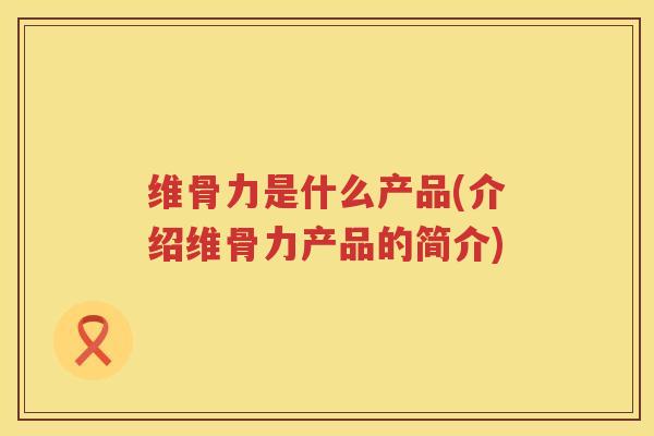 维骨力是什么产品(介绍维骨力产品的简介) 维骨力是什么产品(介绍维骨力产品的简介)