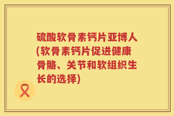 硫酸软骨素钙片亚博人(软骨素钙片促进健康骨骼、关节和软组织生长的选择) 硫酸软骨素钙片亚博人(软骨素钙片促进健康骨骼、关节和软组织生长的选择)