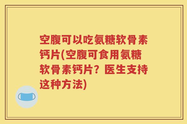 空腹可以吃氨糖软骨素钙片(空腹可食用氨糖软骨素钙片？医生支持这种方法)