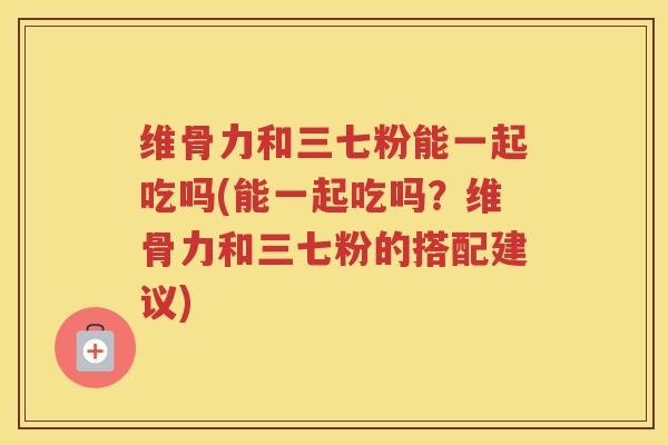 维骨力和三七粉能一起吃吗(能一起吃吗?维骨力和三七粉的搭配建议) 维骨力和三七粉能一起吃吗(能一起吃吗?维骨力和三七粉的搭配建议)
