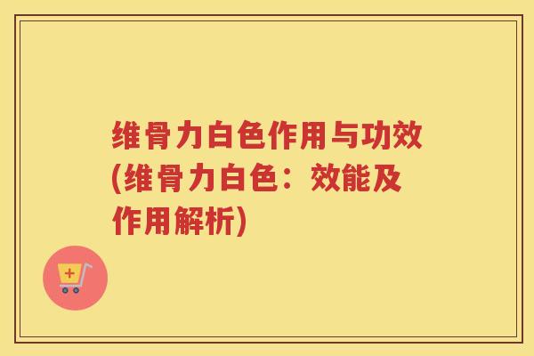 维骨力白色作用与功效(维骨力白色:效能及作用解析) 维骨力白色作用与功效(维骨力白色:效能及作用解析)