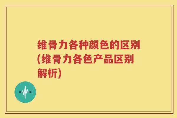 维骨力各种颜色的区别(维骨力各色产品区别解析)