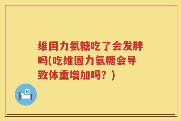 维固力氨糖吃了会发胖吗(吃维固力氨糖会导致体重增加吗?) 维固力氨糖吃了会发胖吗(吃维固力氨糖会导致体重增加吗?)