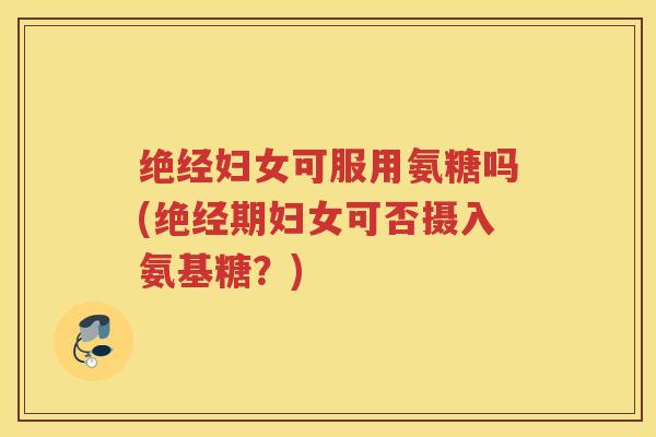 绝经妇女可服用氨糖吗(绝经期妇女可否摄入氨基糖?) 绝经妇女可服用氨糖吗(绝经期妇女可否摄入氨基糖?)