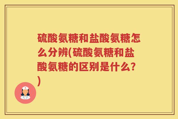 硫酸氨糖和盐酸氨糖怎么分辨(硫酸氨糖和盐酸氨糖的区别是什么？)