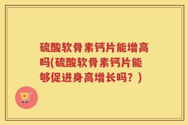 硫酸软骨素钙片能增高吗(硫酸软骨素钙片能够促进身高增长吗？)