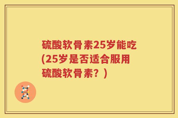 硫酸软骨素25岁能吃(25岁是否适合服用硫酸软骨素?) 硫酸软骨素25岁能吃(25岁是否适合服用硫酸软骨素?)