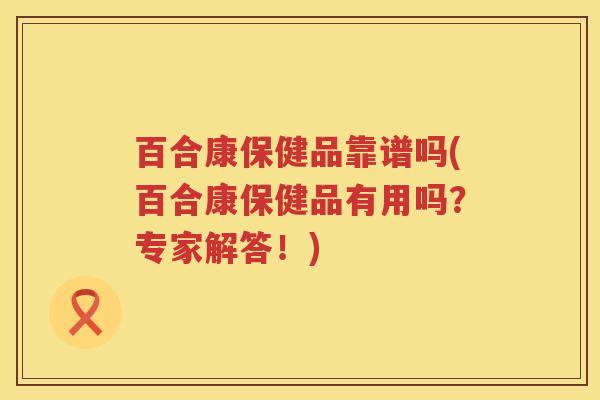 百合康保健品靠谱吗(百合康保健品有用吗？专家解答！)