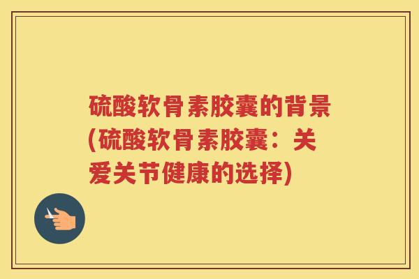硫酸软骨素胶囊的背景(硫酸软骨素胶囊:关爱关节健康的选择) 硫酸软骨素胶囊的背景(硫酸软骨素胶囊:关爱关节健康的选择)