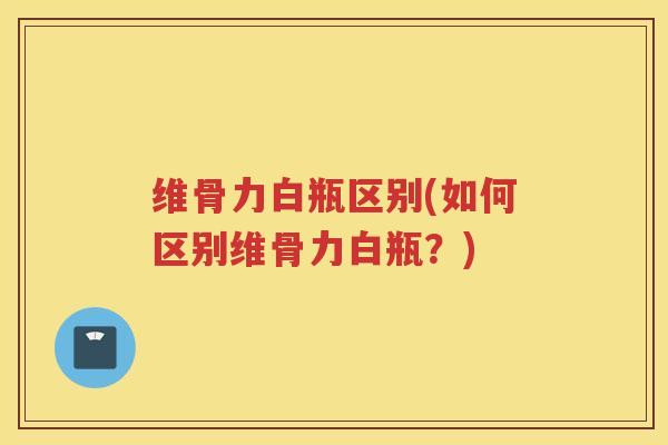 维骨力白瓶区别(如何区别维骨力白瓶?) 维骨力白瓶区别(如何区别维骨力白瓶?)