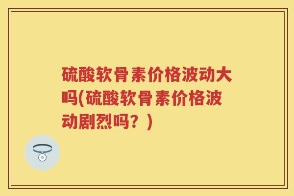 硫酸软骨素价格波动大吗(硫酸软骨素价格波动剧烈吗?) 硫酸软骨素价格波动大吗(硫酸软骨素价格波动剧烈吗?)