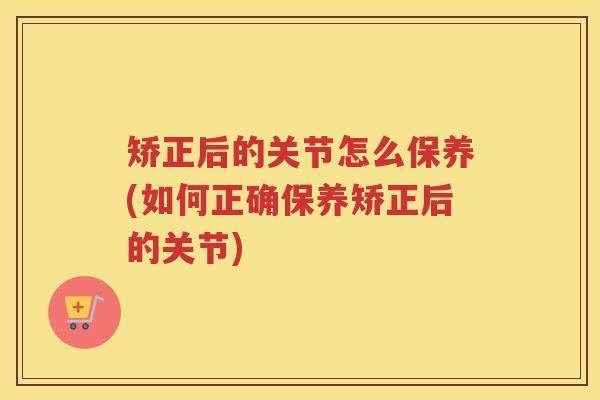 矫正后的关节怎么保养(如何正确保养矫正后的关节)
