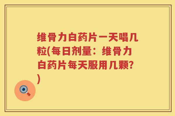 维骨力白药片一天唱几粒(每日剂量:维骨力白药片每天服用几颗?) 维骨力白药片一天唱几粒(每日剂量:维骨力白药片每天服用几颗?)