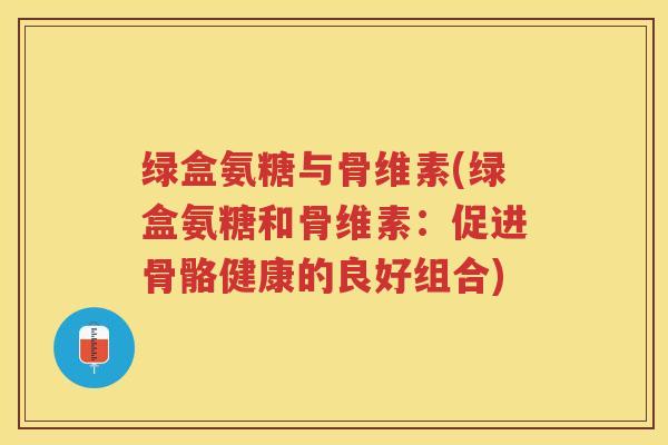 绿盒氨糖与骨维素(绿盒氨糖和骨维素:促进骨骼健康的良好组合) 绿盒氨糖与骨维素(绿盒氨糖和骨维素:促进骨骼健康的良好组合)
