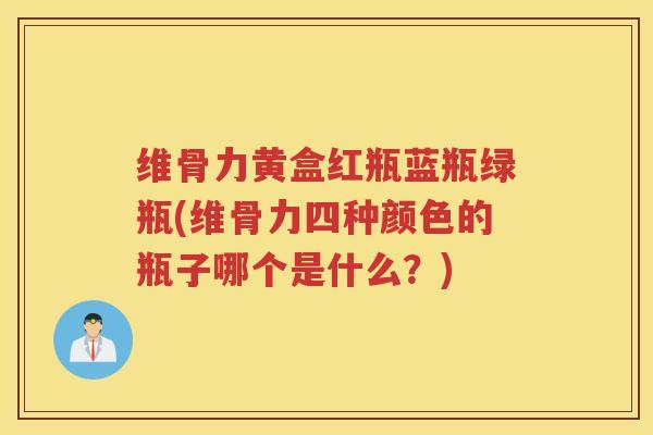 维骨力黄盒红瓶蓝瓶绿瓶(维骨力四种颜色的瓶子哪个是什么?) 维骨力黄盒红瓶蓝瓶绿瓶(维骨力四种颜色的瓶子哪个是什么?)