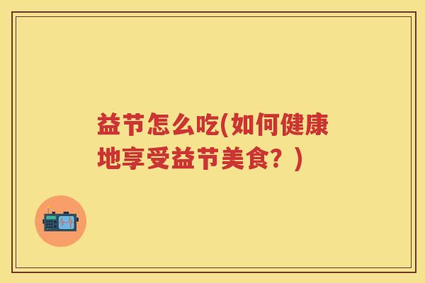 益节怎么吃(如何健康地享受益节美食?) 益节怎么吃(如何健康地享受益节美食?)