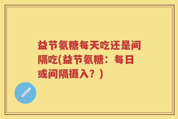 益节氨糖每天吃还是间隔吃(益节氨糖:每日或间隔摄入?) 益节氨糖每天吃还是间隔吃(益节氨糖:每日或间隔摄入?)
