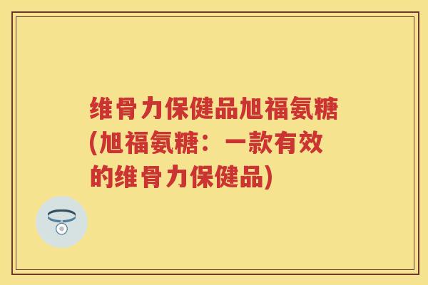 维骨力保健品旭福氨糖(旭福氨糖：一款有效的维骨力保健品)