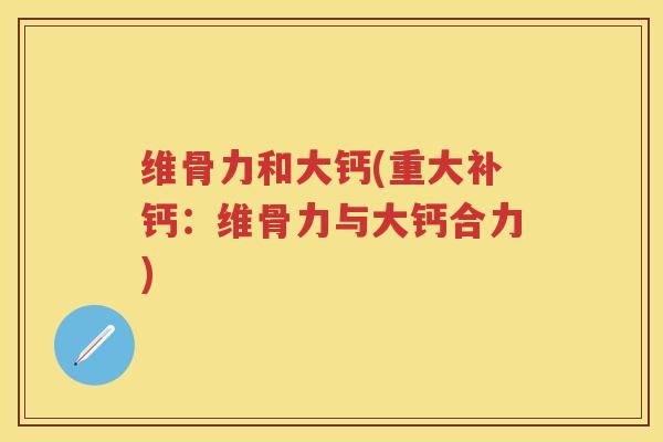 维骨力和大钙(重大补钙:维骨力与大钙合力) 维骨力和大钙(重大补钙:维骨力与大钙合力)