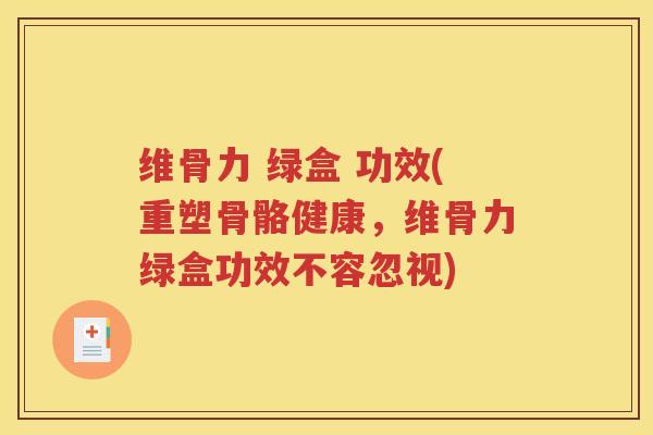 维骨力 绿盒 功效(重塑骨骼健康，维骨力绿盒功效不容忽视)