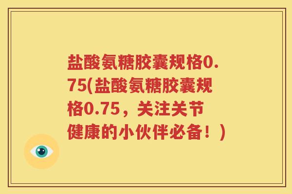 盐酸氨糖胶囊规格0.75(盐酸氨糖胶囊规格0.75,关注关节健康的小伙伴必备!) 盐酸氨糖胶囊规格0.75(盐酸氨糖胶囊规格0.75,关注关节健康的小伙伴必备!)