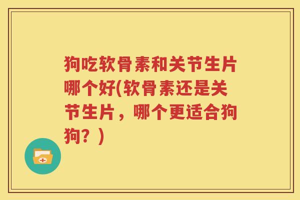 狗吃软骨素和关节生片哪个好(软骨素还是关节生片，哪个更适合狗狗？)