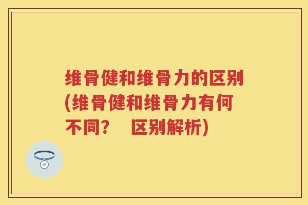 维骨健和维骨力的区别(维骨健和维骨力有何不同? 区别解析) 维骨健和维骨力的区别(维骨健和维骨力有何不同? 区别解析)