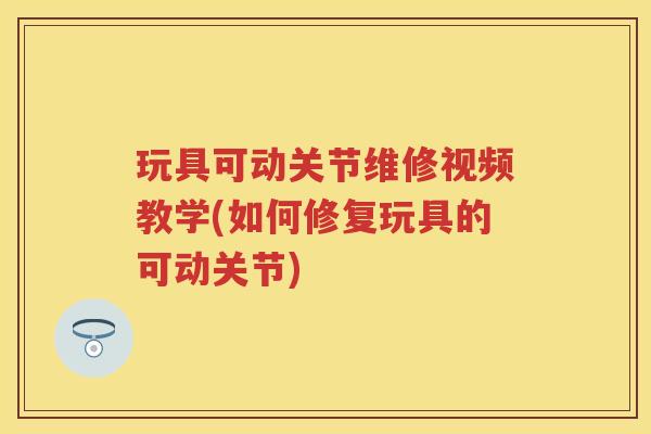 玩具可动关节维修视频教学(如何修复玩具的可动关节) 玩具可动关节维修视频教学(如何修复玩具的可动关节)