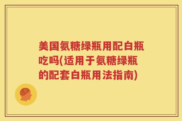 美国氨糖绿瓶用配白瓶吃吗(适用于氨糖绿瓶的配套白瓶用法指南)