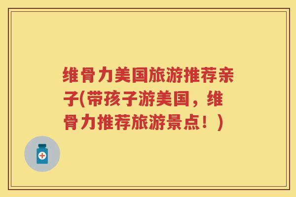 维骨力美国旅游推荐亲子(带孩子游美国,维骨力推荐旅游景点!) 维骨力美国旅游推荐亲子(带孩子游美国,维骨力推荐旅游景点!)