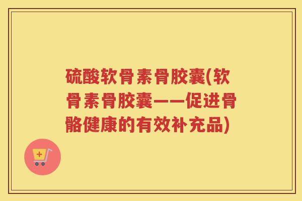 硫酸软骨素骨胶囊(软骨素骨胶囊——促进骨骼健康的有效补充品) 硫酸软骨素骨胶囊(软骨素骨胶囊——促进骨骼健康的有效补充品)