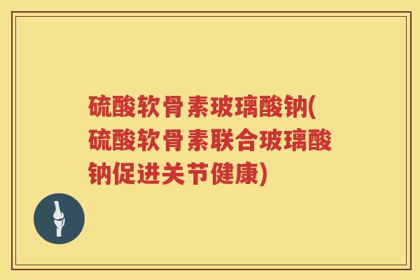 硫酸软骨素玻璃酸钠(硫酸软骨素联合玻璃酸钠促进关节健康)