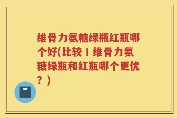 维骨力氨糖绿瓶红瓶哪个好(比较丨维骨力氨糖绿瓶和红瓶哪个更优?) 维骨力氨糖绿瓶红瓶哪个好(比较丨维骨力氨糖绿瓶和红瓶哪个更优?)