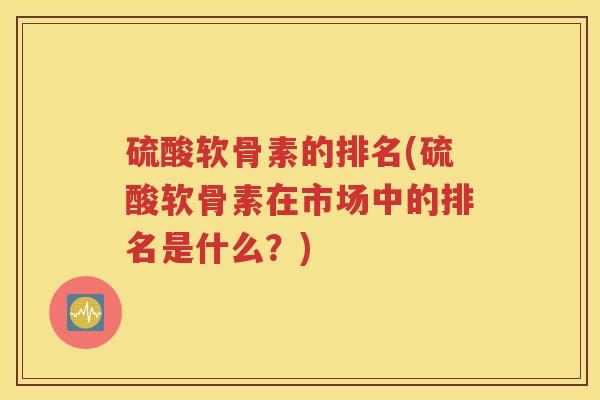 硫酸软骨素的排名(硫酸软骨素在市场中的排名是什么?) 硫酸软骨素的排名(硫酸软骨素在市场中的排名是什么?)