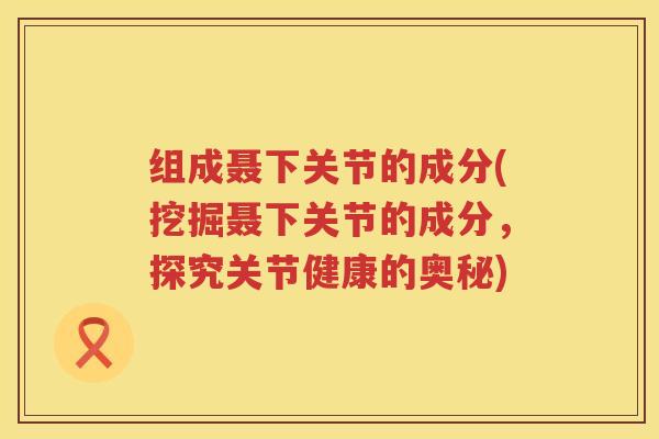 组成聂下关节的成分(挖掘聂下关节的成分,探究关节健康的奥秘) 组成聂下关节的成分(挖掘聂下关节的成分,探究关节健康的奥秘)