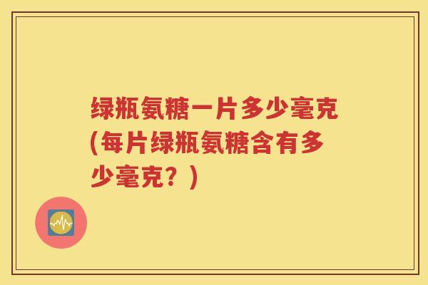 绿瓶氨糖一片多少毫克(每片绿瓶氨糖含有多少毫克?) 绿瓶氨糖一片多少毫克(每片绿瓶氨糖含有多少毫克?)