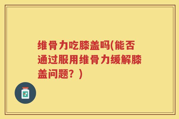 维骨力吃膝盖吗(能否通过服用维骨力缓解膝盖问题？)