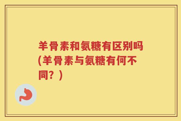 羊骨素和氨糖有区别吗(羊骨素与氨糖有何不同?) 羊骨素和氨糖有区别吗(羊骨素与氨糖有何不同?)